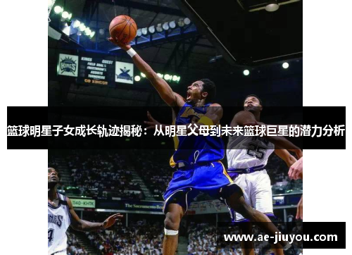 篮球明星子女成长轨迹揭秘：从明星父母到未来篮球巨星的潜力分析